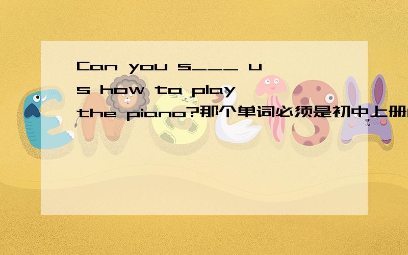 Can you s___ us how to play the piano?那个单词必须是初中上册10单元之前（可能是十单元）的,忘了带书!