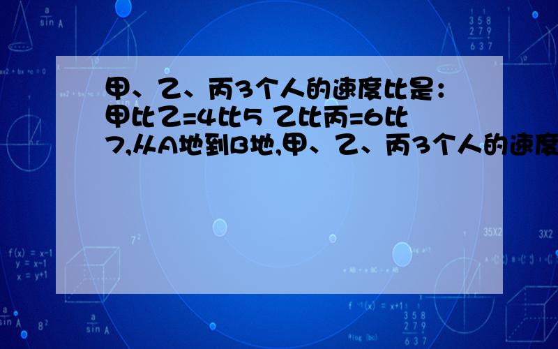 甲、乙、丙3个人的速度比是：甲比乙=4比5 乙比丙=6比7,从A地到B地,甲、乙、丙3个人的速度比是：甲比乙=4比5 乙比丙=6比7,从A地到B地,甲走了20分钟,丙要走多少分钟?