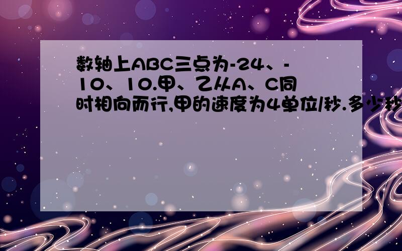 数轴上ABC三点为-24、-10、10.甲、乙从A、C同时相向而行,甲的速度为4单位/秒.多少秒后，甲到ABC的距离和为40个单位。2若乙的速度为6单位/秒甲乙在哪相遇？3在2的条件下，甲到ABC距离和为40个