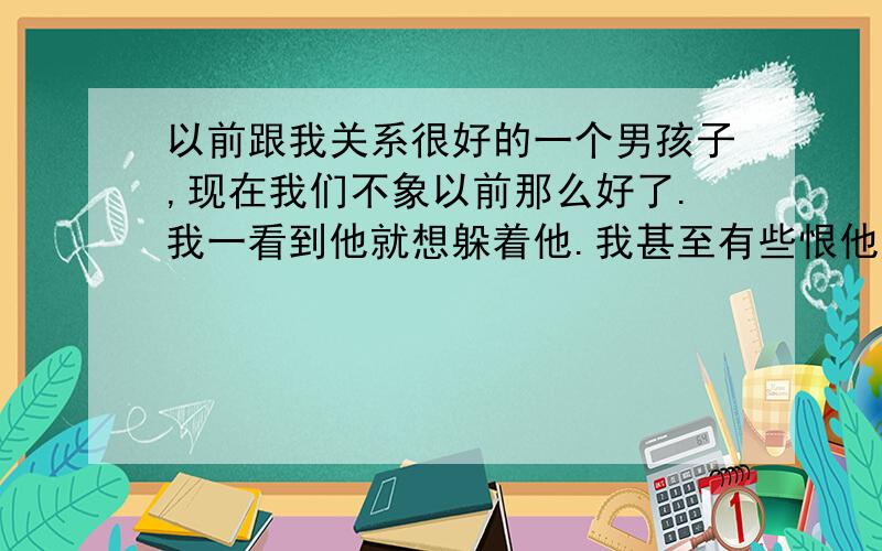 以前跟我关系很好的一个男孩子,现在我们不象以前那么好了.我一看到他就想躲着他.我甚至有些恨他,不是恨他不理我,我也不知道是为什么.他以前很喜欢我,所以,我想让他受刺激,我想让他悔