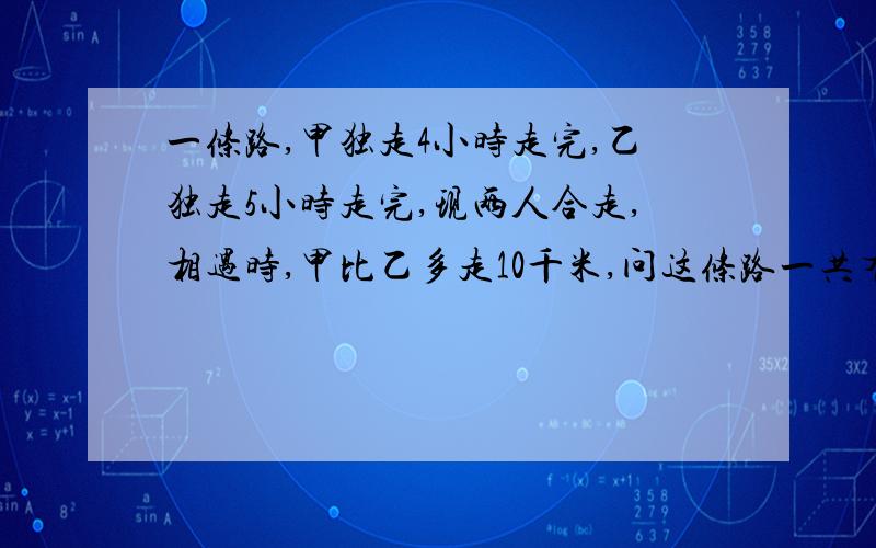 一条路,甲独走4小时走完,乙独走5小时走完,现两人合走,相遇时,甲比乙多走10千米,问这条路一共有多长?