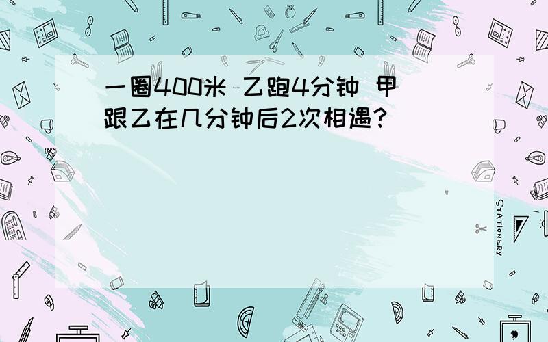 一圈400米 乙跑4分钟 甲跟乙在几分钟后2次相遇?