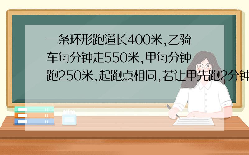 一条环形跑道长400米,乙骑车每分钟走550米,甲每分钟跑250米,起跑点相同,若让甲先跑2分钟乙再出发,问几分钟后两人第二次相遇用方程解