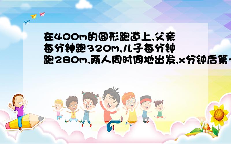 在400m的圆形跑道上,父亲每分钟跑320m,儿子每分钟跑280m,两人同时同地出发,x分钟后第一次相遇,则x为