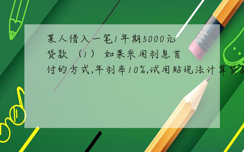 某人借入一笔1年期5000元贷款 （1） 如果采用利息首付的方式,年利率10%,试用贴现法计算贷款真实利率?某人借入一笔1年期5000元贷款（1）\x05如果采用利息首付的方式,年利率10%,试用贴现法计