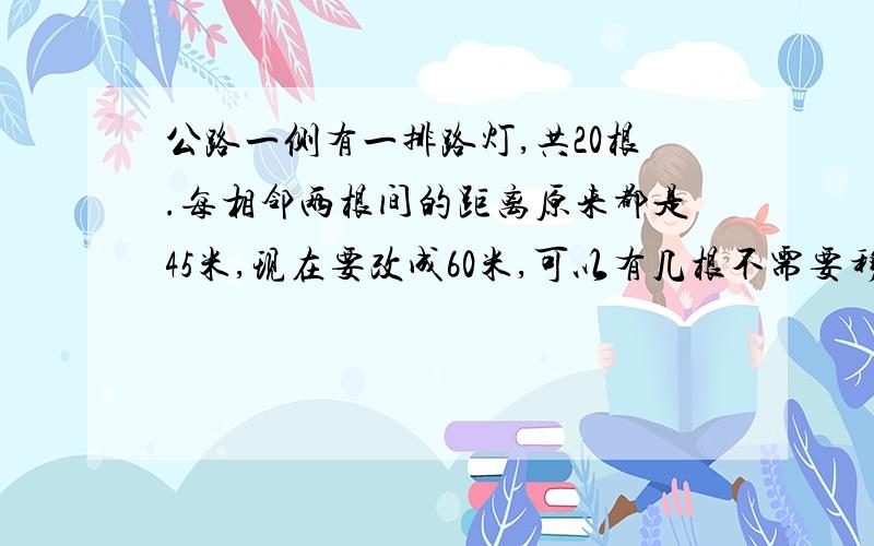 公路一侧有一排路灯,共20根.每相邻两根间的距离原来都是45米,现在要改成60米,可以有几根不需要移动?算式