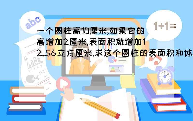 一个圆柱高10厘米,如果它的高增加2厘米,表面积就增加12.56立方厘米,求这个圆柱的表面积和体积.