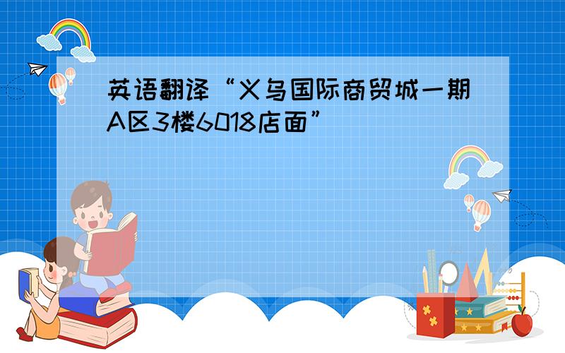 英语翻译“义乌国际商贸城一期A区3楼6018店面”