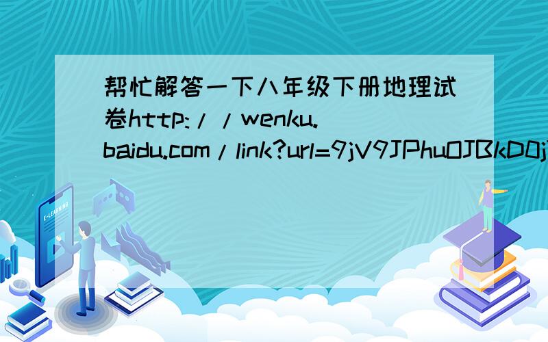 帮忙解答一下八年级下册地理试卷http://wenku.baidu.com/link?url=9jV9JPhuOJBkD0jT2pJRRLexdtsPgUgmvpjMsNbefHXWOFIIyu9xYIeVT-yQc3SGtTk5I8qo3Ha3SSZjjuDcSG2EXnOHqwFP-K2AcDPx5Ym