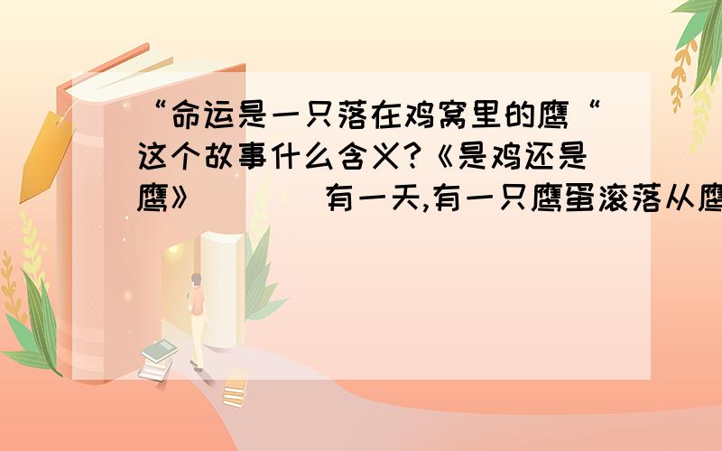 “命运是一只落在鸡窝里的鹰“这个故事什么含义?《是鸡还是鹰》       有一天,有一只鹰蛋滚落从鹰窝里滚出来,掉在了地上.有一个人在经过的时候,发现了这只鹰蛋,但他却错以为这是一只鸡