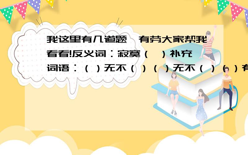 我这里有几道题,有劳大家帮我看看!反义词：寂寞（ ）补充词语：（）无不（）（）无不（）（）有（）用不好意思,懒得去查.