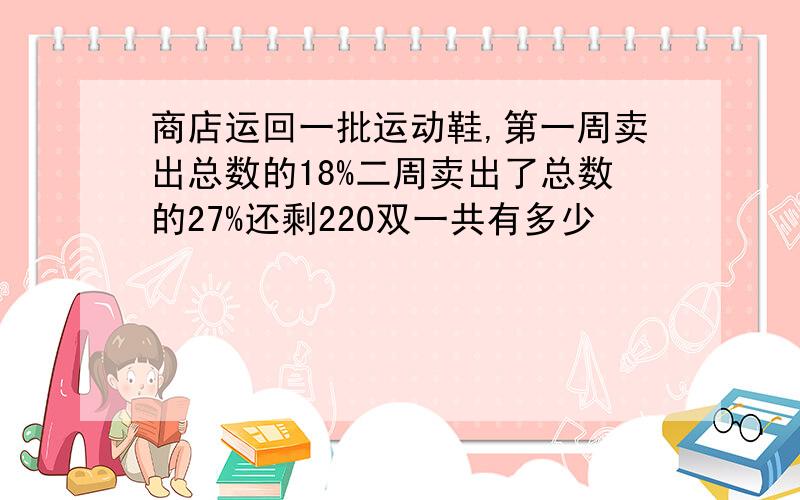 商店运回一批运动鞋,第一周卖出总数的18%二周卖出了总数的27%还剩220双一共有多少