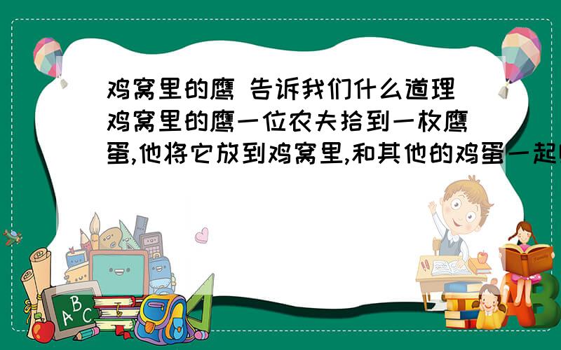 鸡窝里的鹰 告诉我们什么道理鸡窝里的鹰一位农夫拾到一枚鹰蛋,他将它放到鸡窝里,和其他的鸡蛋一起孵化.几个星期过去了,随着小鸡的出壳,一只小鹰也破壳而出.母鸡一边教小鸡吃饭,一边