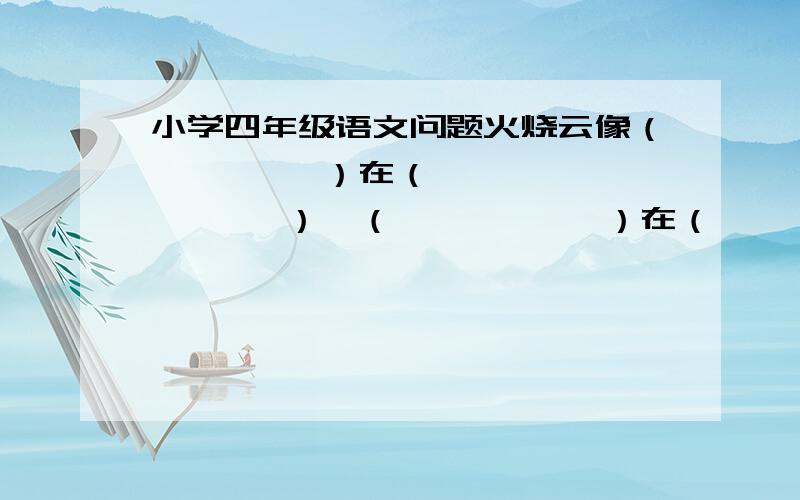 小学四年级语文问题火烧云像（         ）在（         ）,（           ）在（           ）,（           ）在（           ）,（           ）在（           ）.