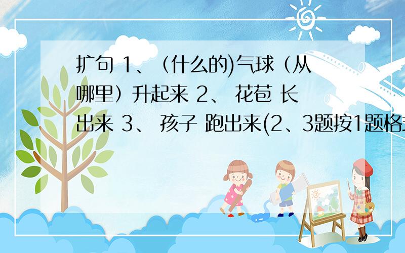 扩句 1、（什么的)气球（从哪里）升起来 2、 花苞 长出来 3、 孩子 跑出来(2、3题按1题格式写）