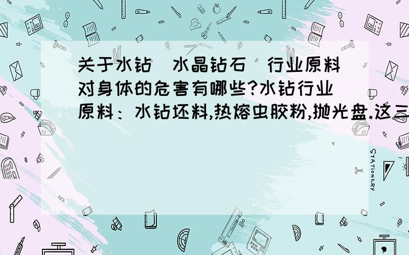 关于水钻（水晶钻石）行业原料对身体的危害有哪些?水钻行业原料：水钻坯料,热熔虫胶粉,抛光盘.这三种原料在消耗过程中会磨出很多的粉尘,胶粉本来就是粉尘,容易漂浮在空气中；水钻坯