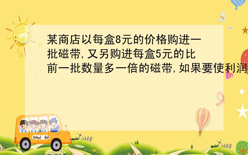 某商店以每盒8元的价格购进一批磁带,又另购进每盒5元的比前一批数量多一倍的磁带,如果要使利润为20%,则商店应怎样制定价格