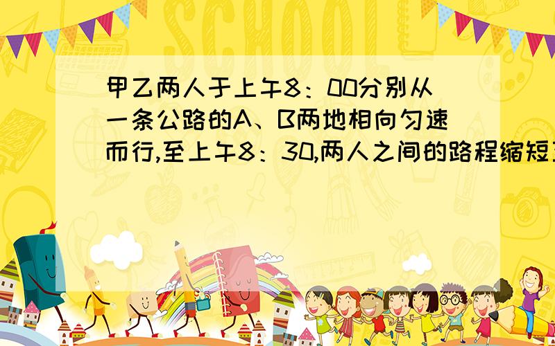 甲乙两人于上午8：00分别从一条公路的A、B两地相向匀速而行,至上午8：30,两人之间的路程缩短至10千米;至上午10：30两人之间的路程增大到44千米.求AB间的距离.一元一次方程解 要分析