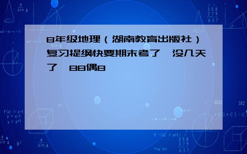 8年级地理（湖南教育出版社）复习提纲快要期末考了,没几天了,88偶8