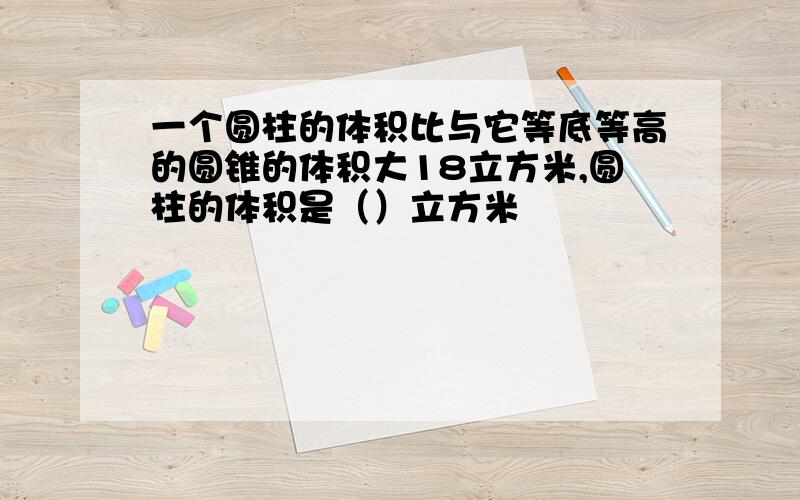 一个圆柱的体积比与它等底等高的圆锥的体积大18立方米,圆柱的体积是（）立方米