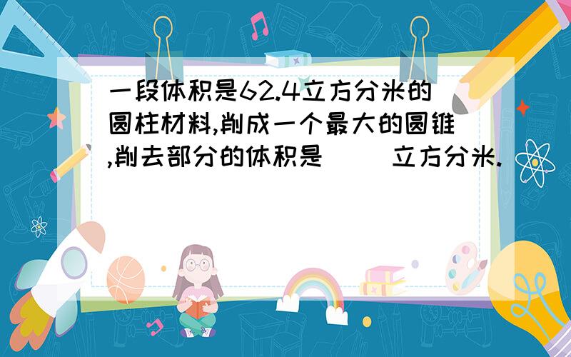 一段体积是62.4立方分米的圆柱材料,削成一个最大的圆锥,削去部分的体积是（ ）立方分米.