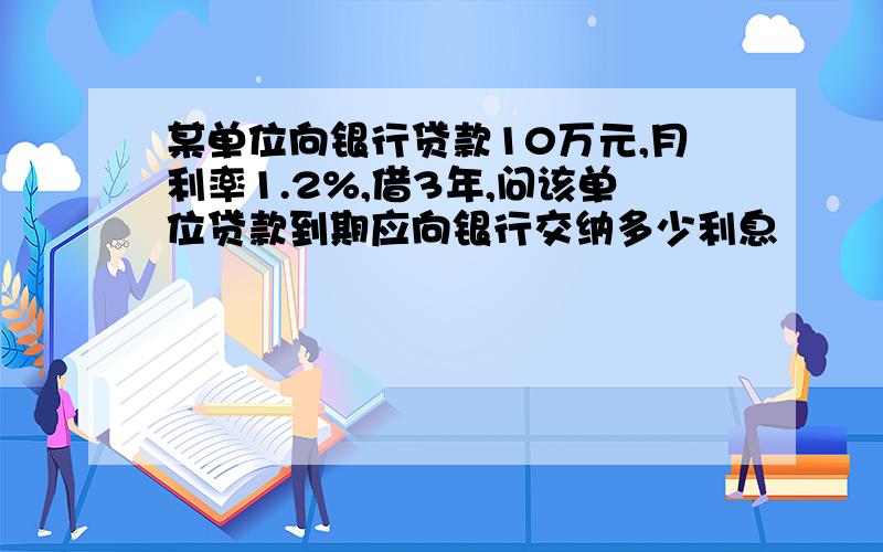 某单位向银行贷款10万元,月利率1.2%,借3年,问该单位贷款到期应向银行交纳多少利息