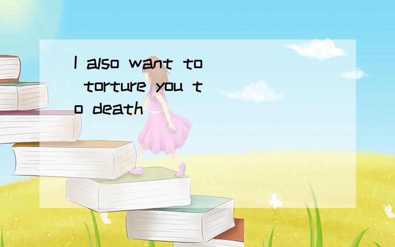 I also want to torture you to death