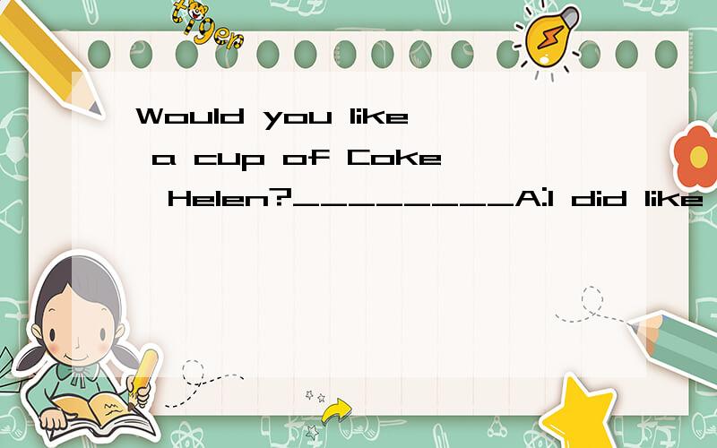 Would you like a cup of Coke,Helen?________A:I did like a glass of water.B;IA did like some.C:Sorry,there isn't any.D:Yes,please.