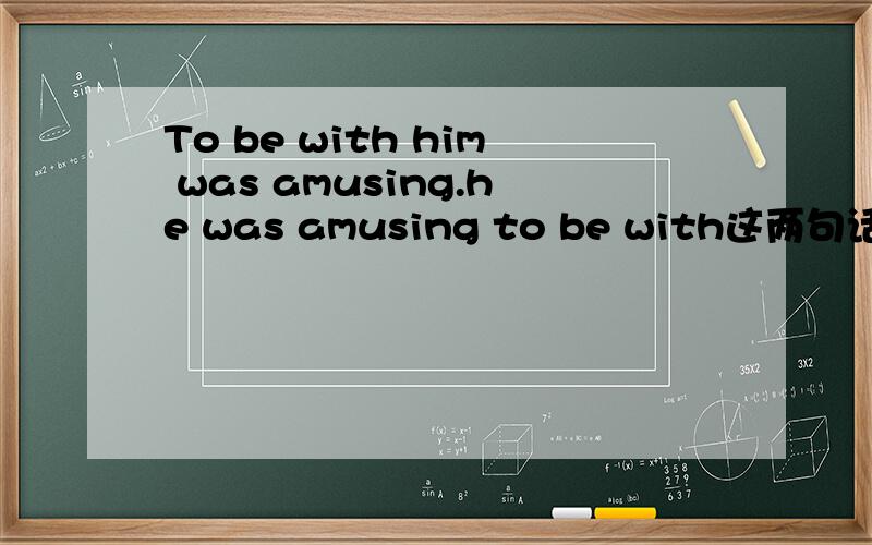 To be with him was amusing.he was amusing to be with这两句话去呗在那里