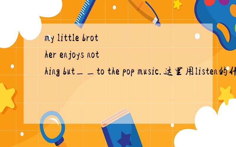 my little brother enjoys nothing but__to the pop music.这里用listen的什么形式?尽快给我答案