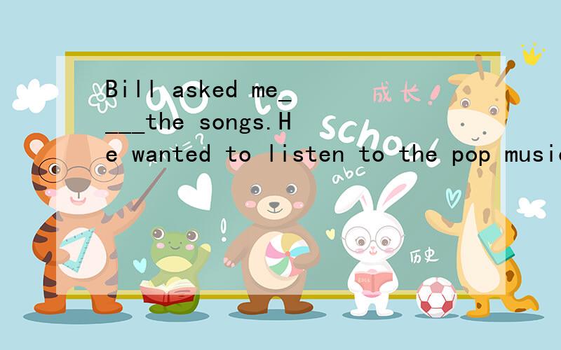 Bill asked me____the songs.He wanted to listen to the pop music.A、to stop to singB、stop to singC、to stop singingD、stop singing为什么不可以说Bill让我停下来去唱pop music