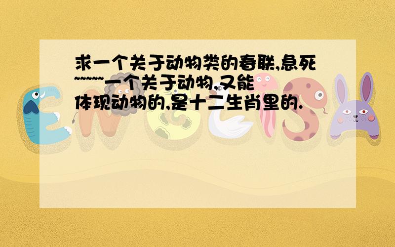 求一个关于动物类的春联,急死~~~~~一个关于动物,又能体现动物的,是十二生肖里的.