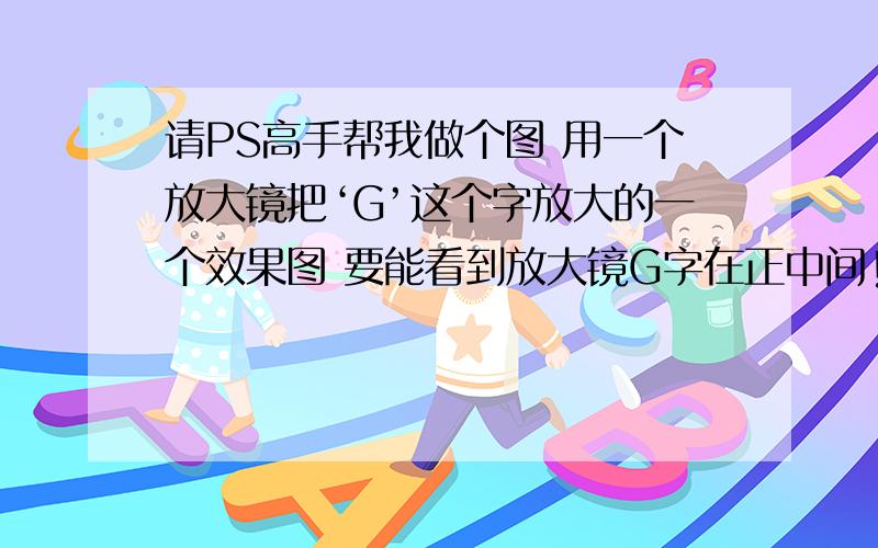 请PS高手帮我做个图 用一个放大镜把‘G’这个字放大的一个效果图 要能看到放大镜G字在正中间!