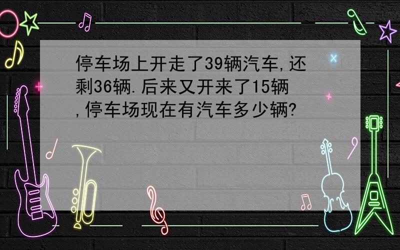 停车场上开走了39辆汽车,还剩36辆.后来又开来了15辆,停车场现在有汽车多少辆?