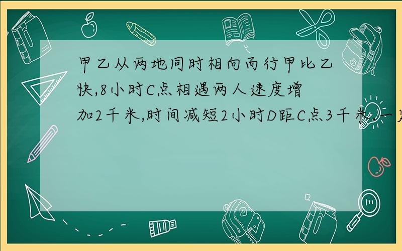 甲乙从两地同时相向而行甲比乙快,8小时C点相遇两人速度增加2千米,时间减短2小时D距C点3千米.一定要准确