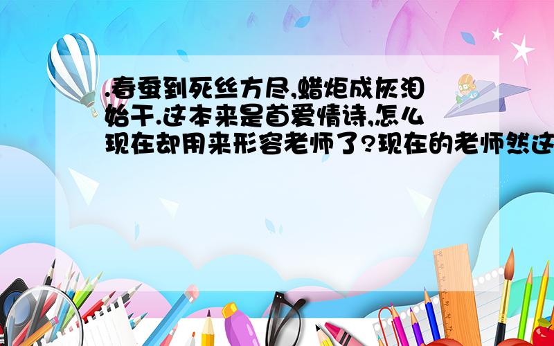 .春蚕到死丝方尽,蜡炬成灰泪始干.这本来是首爱情诗,怎么现在却用来形容老师了?现在的老师然这样教育小学生：.春蚕到死丝方尽,蜡炬成灰泪始干.是用来歌颂老师的无私,老师的.的.这本来