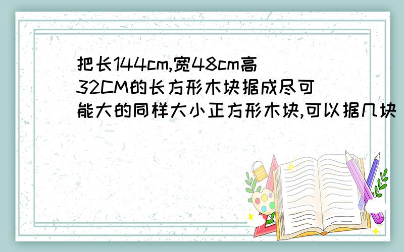 把长144cm,宽48cm高32CM的长方形木块据成尽可能大的同样大小正方形木块,可以据几块