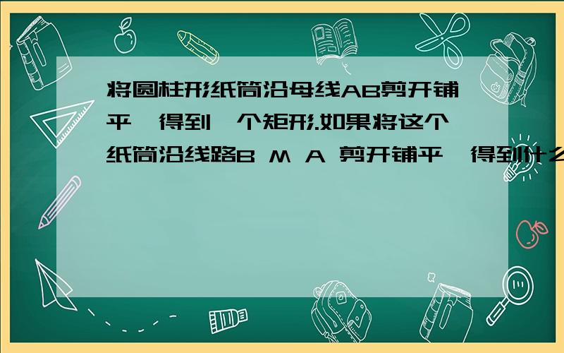 将圆柱形纸筒沿母线AB剪开铺平,得到一个矩形.如果将这个纸筒沿线路B M A 剪开铺平,得到什么图形?将圆柱形纸筒沿母线AB剪开铺平,得到一个矩形.如果将这个纸筒沿线路B M A 剪开铺平,得到什