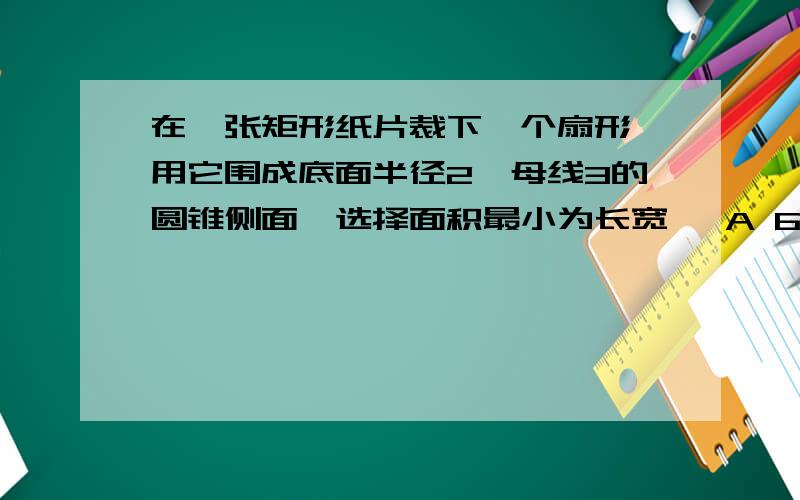 在一张矩形纸片裁下一个扇形,用它围成底面半径2,母线3的圆锥侧面,选择面积最小为长宽   A 6和4     B 6和4.5   C 7和4  D 7和4.5