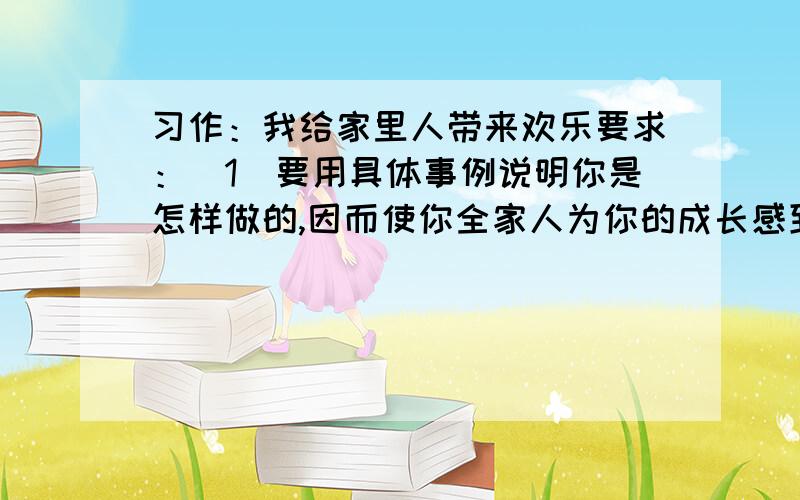 习作：我给家里人带来欢乐要求：(1)要用具体事例说明你是怎样做的,因而使你全家人为你的成长感到高兴.(2)要注意细节和场面描写,要用真情实感.快