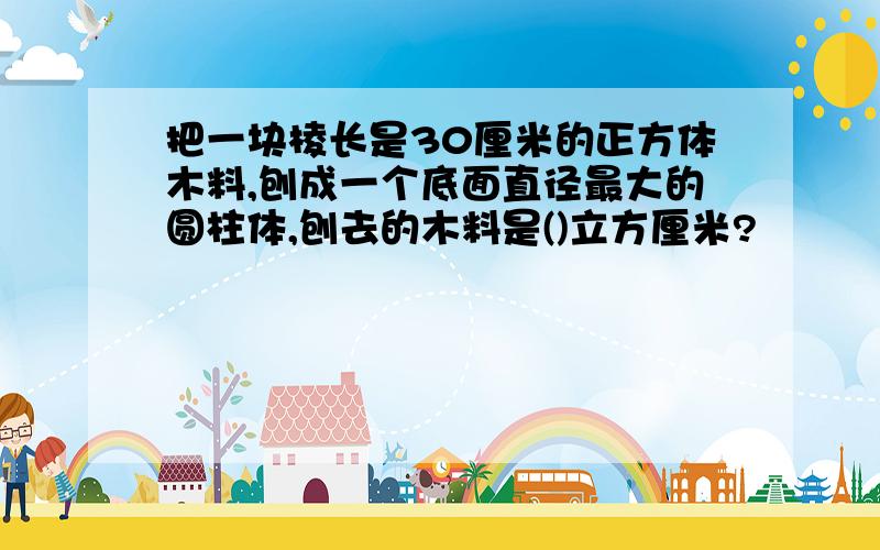 把一块棱长是30厘米的正方体木料,刨成一个底面直径最大的圆柱体,刨去的木料是()立方厘米?