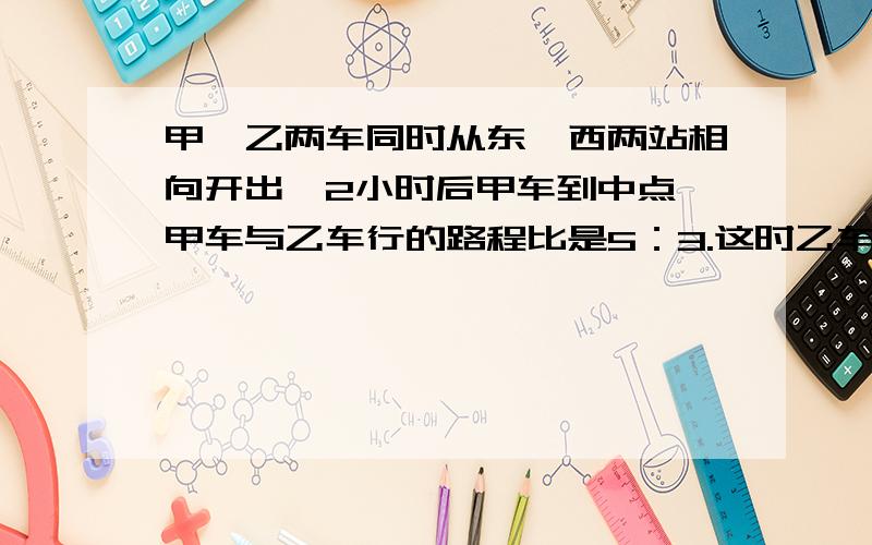 甲、乙两车同时从东、西两站相向开出,2小时后甲车到中点,甲车与乙车行的路程比是5：3.这时乙车离车站还离车站还有140千米.问东西两站相距多少千米?