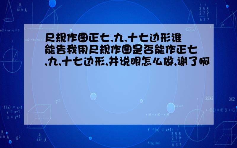 尺规作图正七,九,十七边形谁能告我用尺规作图是否能作正七,九,十七边形,并说明怎么做,谢了啊