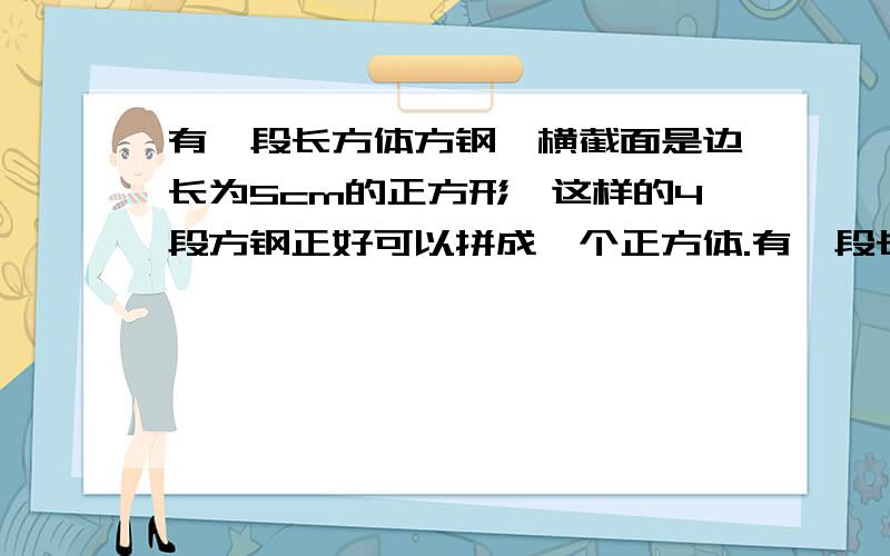 有一段长方体方钢,横截面是边长为5cm的正方形,这样的4段方钢正好可以拼成一个正方体.有一段长方体方钢,横截面是边长为5cm的正方形,这样的4段方钢正好可以拼成一个正方体,拼成的正方体