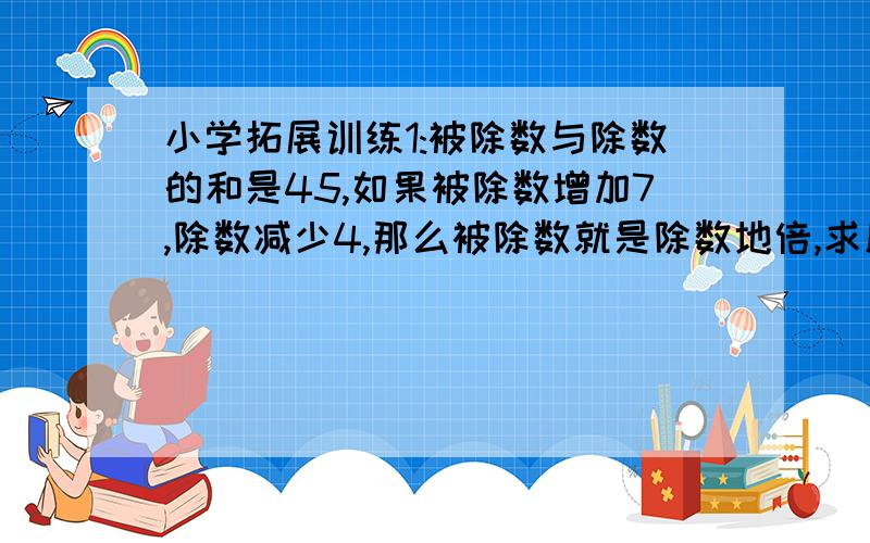 小学拓展训练1:被除数与除数的和是45,如果被除数增加7,除数减少4,那么被除数就是除数地倍,求原来的被除数和除数是多少?2:把46块水果糖和38块巧克力分别平均分给一组同学,结果水果糖剩1块