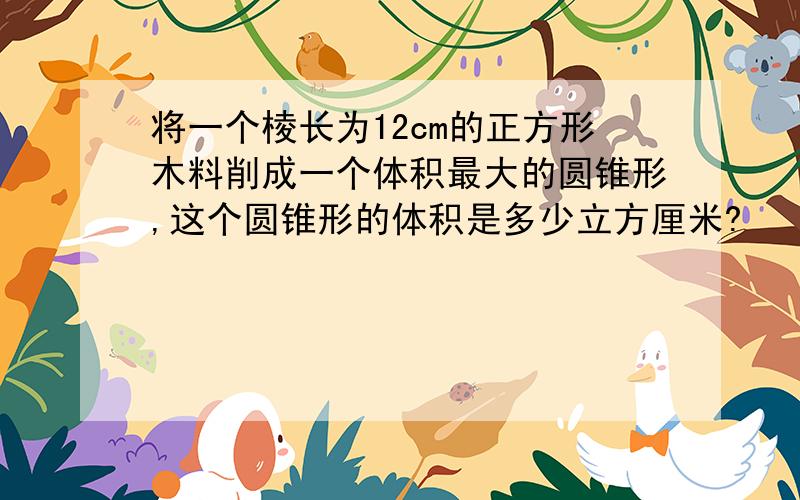 将一个棱长为12cm的正方形木料削成一个体积最大的圆锥形,这个圆锥形的体积是多少立方厘米?