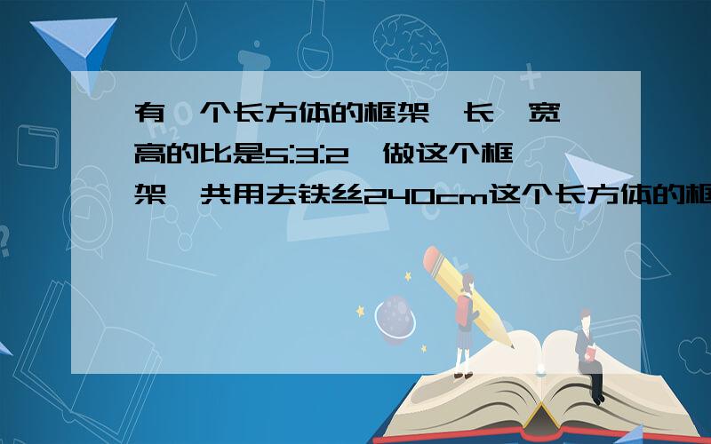 有一个长方体的框架,长,宽,高的比是5:3:2,做这个框架一共用去铁丝240cm这个长方体的框架的长,宽,高分别是多少