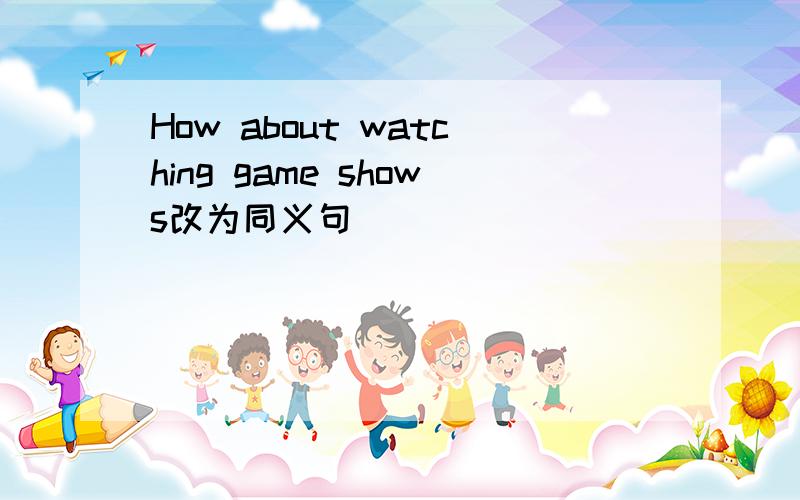 How about watching game shows改为同义句