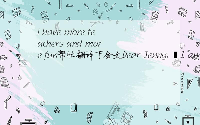 i have more teachers and more fun帮忙翻译下全文Dear Jenny,•I am back home.Today was my first day of school in china.I am in Grade eight this year.My school in china I big.It’s bigger than yours.Thee are about 900 students in my school.