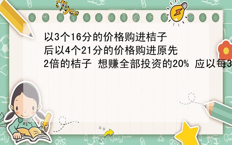 以3个16分的价格购进桔子 后以4个21分的价格购进原先2倍的桔子 想赚全部投资的20% 应以每3只?分的标价出